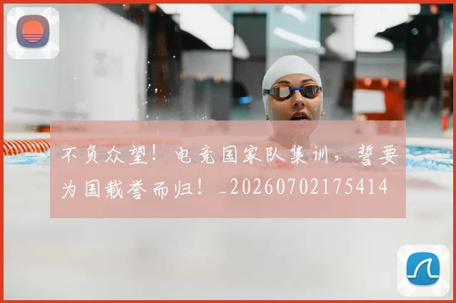 不负众望!电竞国家队集训,誓要为国载誉而归!_20260702175414