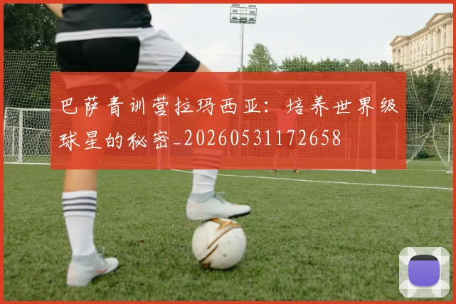 巴萨青训营拉玛西亚:培养世界级球星的秘密_20260531172658
