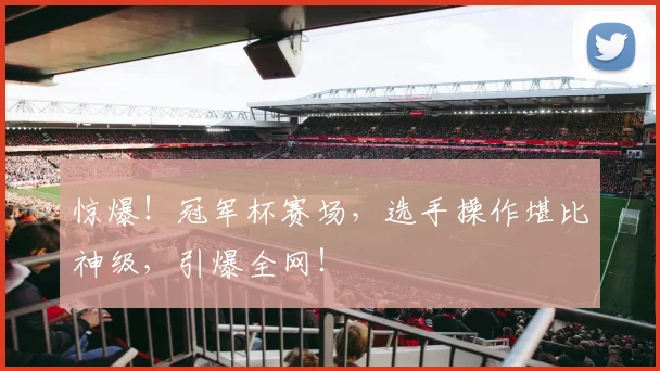 惊爆！冠军杯赛场，选手操作堪比神级，引爆全网！