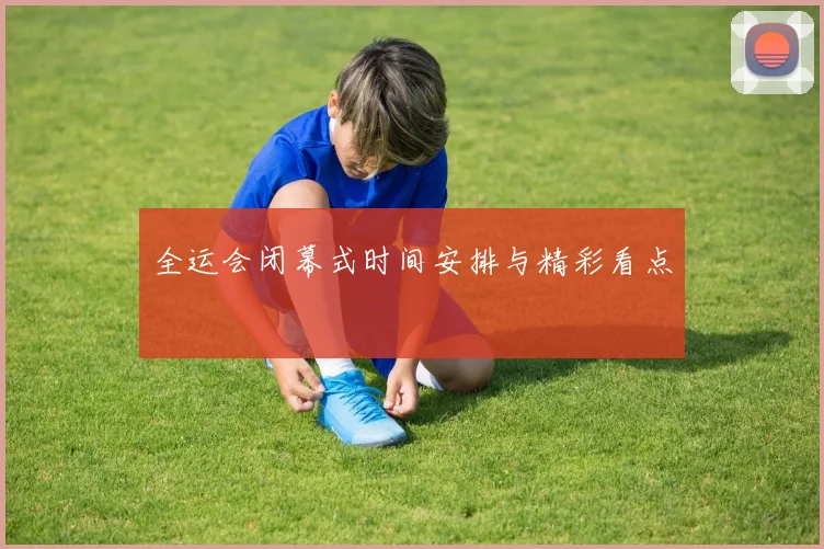 全运会闭幕式时间安排与精彩看点