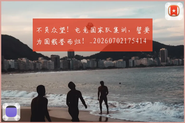 不负众望！电竞国家队集训，誓要为国载誉而归！_20260702175414