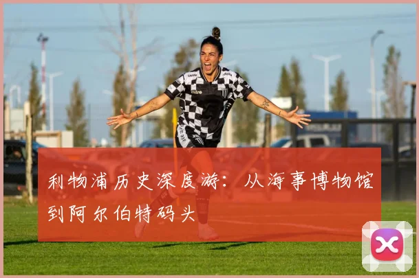 利物浦历史深度游:从海事博物馆到阿尔伯特码头